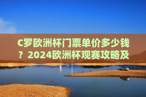 C罗欧洲杯门票单价多少钱？2024欧洲杯观赛攻略及票价解析，2024欧洲杯门票单价及观赛攻略，C罗赛事票价解析