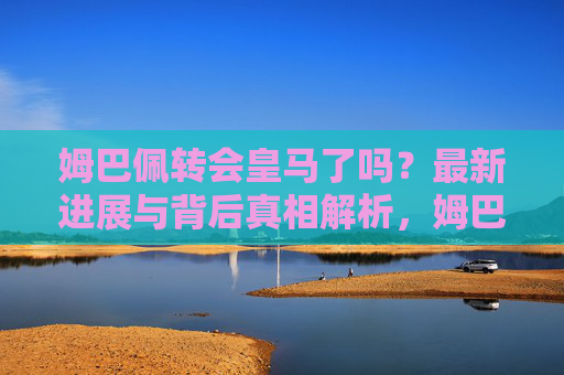 姆巴佩转会皇马了吗？最新进展与背后真相解析，姆巴佩转会皇马，最新进展与背后真相解析