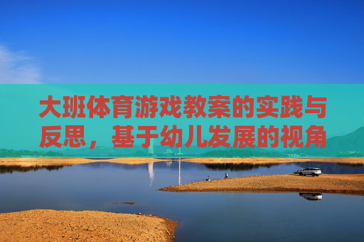 大班体育游戏教案的实践与反思,基于幼儿发展的视角,基于幼儿发展视角的大班体育游戏教案实践与反思 大班体育游戏教案的实践与反思,基于幼儿发展的视角,基于幼儿发展视角的大班体育游戏教案实践与反思