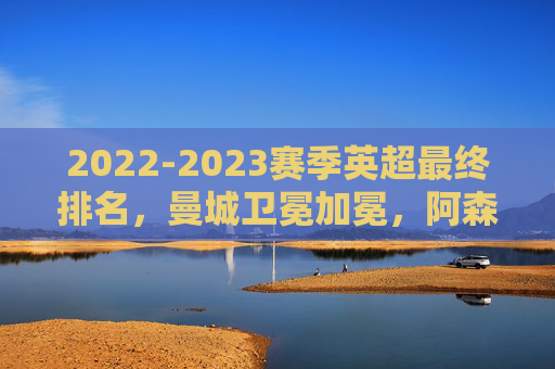 2022-2023赛季英超最终排名,曼城卫冕加冕,阿森纳饮恨惜败,纽卡创造历史,2022-2023英超收官,曼城加冕,阿森纳惜败,纽卡创历史 2022-2023赛季英超最终排名,曼城卫冕加冕,阿森纳饮恨惜败,纽卡创造历史,2022-2023英超收官,曼城加冕,阿森纳惜败,纽卡创历史