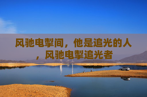 风驰电掣间,他是追光的人,风驰电掣追光者 风驰电掣间,他是追光的人,风驰电掣追光者