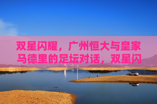 双星闪耀,广州恒大与皇家马德里的足坛对话,双星闪耀,广州恒大对话皇家马德里 双星闪耀,广州恒大与皇家马德里的足坛对话,双星闪耀,广州恒大对话皇家马德里