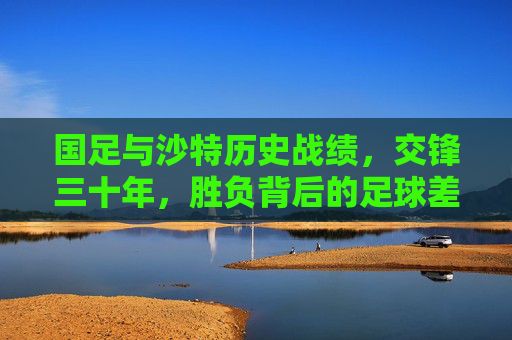 国足与沙特历史战绩,交锋三十年,胜负背后的足球差距与启示,国足与沙特三十年交锋史,胜负背后的足球差距与启示 国足与沙特历史战绩,交锋三十年,胜负背后的足球差距与启示,国足与沙特三十年交锋史,胜负背后的足球差距与启示