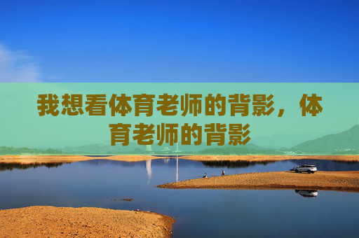 我想看体育老师的背影,体育老师的背影 我想看体育老师的背影,体育老师的背影