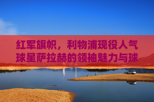 红军旗帜，利物浦现役人气球星萨拉赫的领袖魅力与球迷情缘，红军旗帜萨拉赫，领袖魅力与球迷情缘