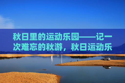 秋日里的运动乐园——记一次难忘的秋游,秋日运动乐园,难忘的秋游 秋日里的运动乐园——记一次难忘的秋游,秋日运动乐园,难忘的秋游