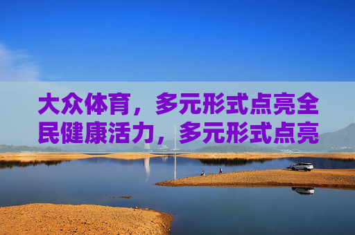 大众体育,多元形式点亮全民健康活力,多元形式点亮大众体育 全民健康活力 大众体育,多元形式点亮全民健康活力,多元形式点亮大众体育 全民健康活力