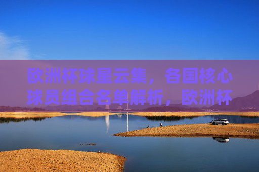 欧洲杯球星云集,各国核心球员组合名单解析,欧洲杯核心球员组合名单解析 欧洲杯球星云集,各国核心球员组合名单解析,欧洲杯核心球员组合名单解析