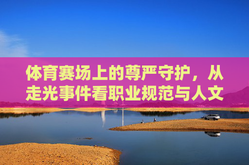 体育赛场上的尊严守护,从走光事件看职业规范与人文关怀,体育赛场尊严守护,从走光事件看职业规范与人文关怀 体育赛场上的尊严守护,从走光事件看职业规范与人文关怀,体育赛场尊严守护,从走光事件看职业规范与人文关怀