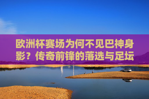 欧洲杯赛场为何不见巴神身影?传奇前锋的落选与足坛的遗憾,巴神缺席欧洲杯,传奇前锋落选的足坛遗憾 欧洲杯赛场为何不见巴神身影?传奇前锋的落选与足坛的遗憾,巴神缺席欧洲杯,传奇前锋落选的足坛遗憾