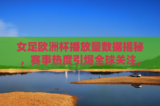女足欧洲杯播放量数据揭秘，赛事热度引爆全球关注，女足欧洲杯播放量数据揭秘，赛事热度引爆全球关注