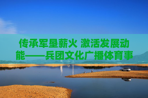 传承军垦薪火 激活发展动能——兵团文化广播体育事业发展规划的时代意义与实践路径,传承军垦薪火 激活发展动能——兵团文化广播体育事业发展规划 传承军垦薪火 激活发展动能——兵团文化广播体育事业发展规划的时代意义与实践路径,传承军垦薪火 激活发展动能——兵团文化广播体育事业发展规划