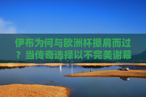 伊布为何与欧洲杯擦肩而过？当传奇选择以不完美谢幕，伊布与欧洲杯擦肩而过，传奇的不完美谢幕