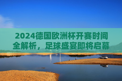 2024德国欧洲杯开赛时间全解析,足球盛宴即将启幕! 2024德国欧洲杯开赛时间全解析,足球盛宴即将启幕!