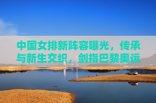 中国女排新阵容曝光,传承与新生交织,剑指巴黎奥运新高度,中国女排新阵容,传承新生剑指巴黎奥运新高度 中国女排新阵容曝光,传承与新生交织,剑指巴黎奥运新高度,中国女排新阵容,传承新生剑指巴黎奥运新高度