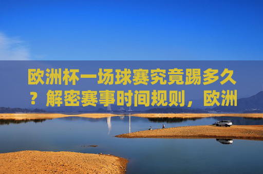 欧洲杯一场球赛究竟踢多久?解密赛事时间规则,欧洲杯赛事时间规则解密 欧洲杯一场球赛究竟踢多久?解密赛事时间规则,欧洲杯赛事时间规则解密