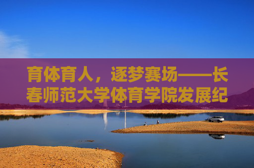 育体育人，逐梦赛场——长春师范大学体育学院发展纪实，长春师范大学体育学院，育体育人逐梦纪实
