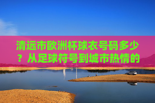 清远市欧洲杯球衣号码多少?从足球符号到城市热情的解码,清远欧洲杯球衣号码,从足球符号到城市热情的解码 清远市欧洲杯球衣号码多少?从足球符号到城市热情的解码,清远欧洲杯球衣号码,从足球符号到城市热情的解码