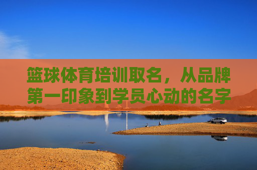 篮球体育培训取名,从品牌第一印象到学员心动的名字密码,篮球培训取名密码,从品牌印象到学员心动 篮球体育培训取名,从品牌第一印象到学员心动的名字密码,篮球培训取名密码,从品牌印象到学员心动