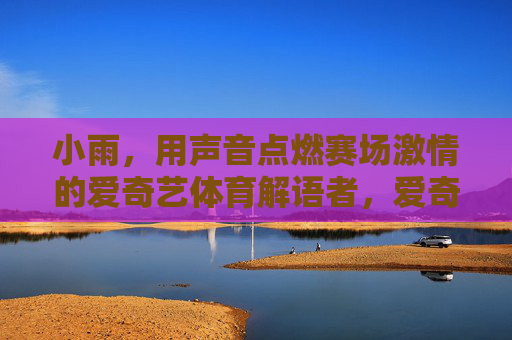 小雨，用声音点燃赛场激情的爱奇艺体育解语者，爱奇艺体育解语者小雨，用声音点燃赛场激情