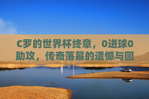 C罗的世界杯终章，0进球0助攻，传奇落幕的遗憾与回响