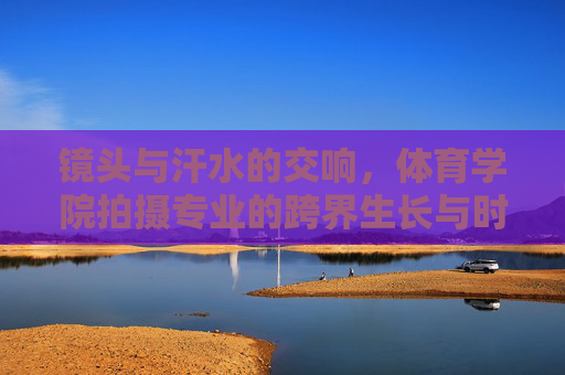 镜头与汗水的交响,体育学院拍摄专业的跨界生长与时代价值,镜头与汗水的交响,体育学院拍摄专业的跨界生长与时代价值 镜头与汗水的交响,体育学院拍摄专业的跨界生长与时代价值,镜头与汗水的交响,体育学院拍摄专业的跨界生长与时代价值