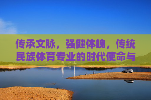 传承文脉,强健体魄,传统民族体育专业的时代使命与价值探索,传承文脉·强健体魄,传统民族体育专业的时代使命与价值 传承文脉,强健体魄,传统民族体育专业的时代使命与价值探索,传承文脉·强健体魄,传统民族体育专业的时代使命与价值