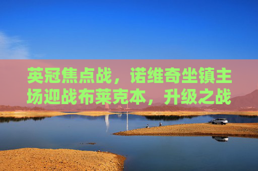 英冠焦点战，诺维奇坐镇主场迎战布莱克本，升级之战谁能占得先机？英冠升级之战，诺维奇主场迎战布莱克本