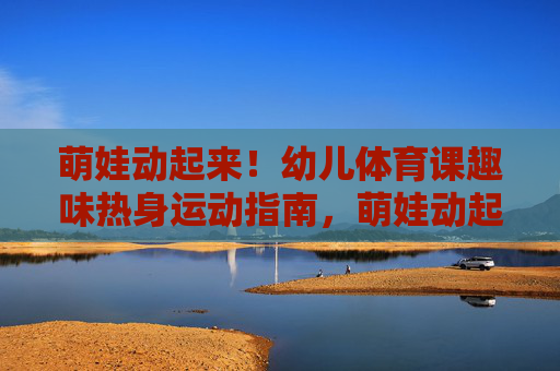 萌娃动起来！幼儿体育课趣味热身运动指南，萌娃动起来！幼儿体育课趣味热身运动指南