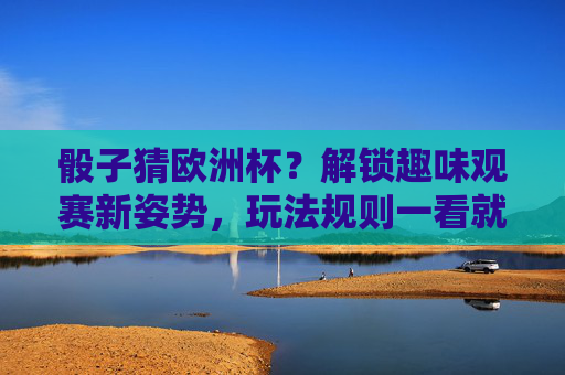 骰子猜欧洲杯?解锁趣味观赛新姿势,玩法规则一看就懂!骰子猜欧洲杯,解锁趣味观赛新姿势,玩法规则一看就懂 骰子猜欧洲杯?解锁趣味观赛新姿势,玩法规则一看就懂!骰子猜欧洲杯,解锁趣味观赛新姿势,玩法规则一看就懂