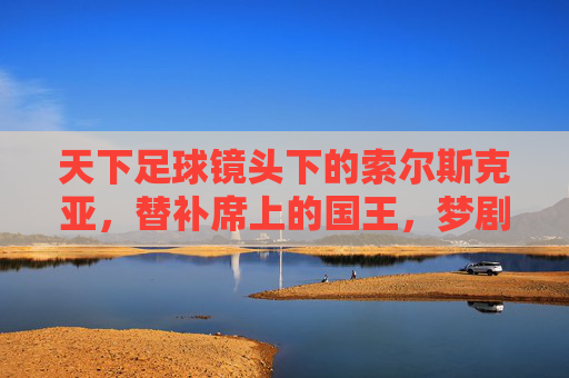 天下足球镜头下的索尔斯克亚，替补席上的国王，梦剧场的永恒火焰，替补席上的国王，梦剧场的永恒火焰