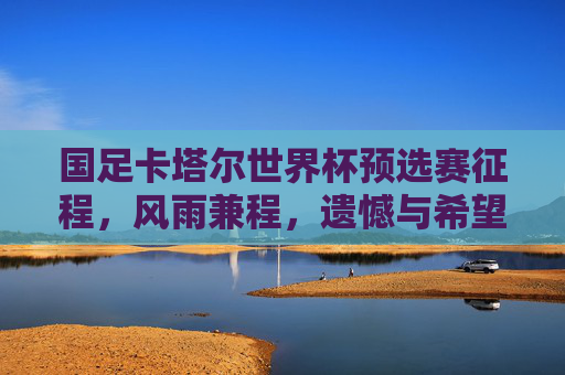 国足卡塔尔世界杯预选赛征程,风雨兼程,遗憾与希望并存,国足卡塔尔世界杯预选赛征程,风雨兼程,遗憾与希望交织 国足卡塔尔世界杯预选赛征程,风雨兼程,遗憾与希望并存,国足卡塔尔世界杯预选赛征程,风雨兼程,遗憾与希望交织