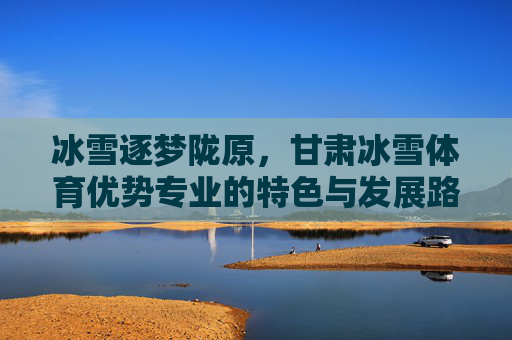 冰雪逐梦陇原,甘肃冰雪体育优势专业的特色与发展路径,冰雪逐梦陇原,甘肃冰雪体育优势专业的特色与发展路径 冰雪逐梦陇原,甘肃冰雪体育优势专业的特色与发展路径,冰雪逐梦陇原,甘肃冰雪体育优势专业的特色与发展路径
