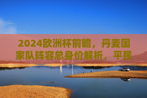 2024欧洲杯前瞻,丹麦国家队阵容总身价解析,平民之师的竞争力几何?2024欧洲杯前瞻,丹麦平民之师阵容身价与竞争力几何 2024欧洲杯前瞻,丹麦国家队阵容总身价解析,平民之师的竞争力几何?2024欧洲杯前瞻,丹麦平民之师阵容身价与竞争力几何