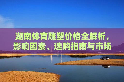 湖南体育雕塑价格全解析，影响因素、选购指南与市场参考