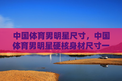 中国体育男明星尺寸,中国体育男明星硬核身材尺寸一览 中国体育男明星尺寸,中国体育男明星硬核身材尺寸一览