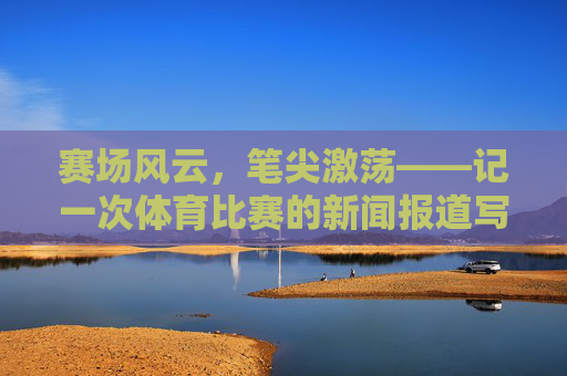 赛场风云,笔尖激荡——记一次体育比赛的新闻报道写作,赛场风云,笔尖激荡——体育新闻报道写作 赛场风云,笔尖激荡——记一次体育比赛的新闻报道写作,赛场风云,笔尖激荡——体育新闻报道写作