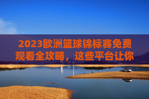 2023欧洲篮球锦标赛免费观看全攻略，这些平台让你不错过任何精彩瞬间，2023欧洲篮球锦标赛免费观看全攻略，不错过精彩瞬间