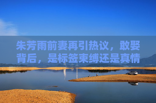 朱芳雨前妻再引热议,敢娶背后,是标签束缚还是真情突围?朱芳雨前妻引热议,敢娶背后,是标签束缚还是真情突围? 朱芳雨前妻再引热议,敢娶背后,是标签束缚还是真情突围?朱芳雨前妻引热议,敢娶背后,是标签束缚还是真情突围?