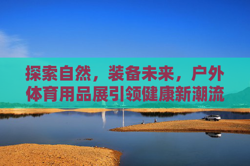 探索自然，装备未来，户外体育用品展引领健康新潮流，户外体育用品展，探索自然装备未来，引领健康新潮流