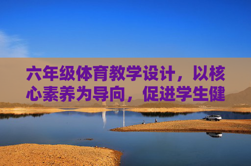 六年级体育教学设计,以核心素养为导向,促进学生健康成长,核心素养导向的六年级体育教学设计,促进学生健康成长 六年级体育教学设计,以核心素养为导向,促进学生健康成长,核心素养导向的六年级体育教学设计,促进学生健康成长