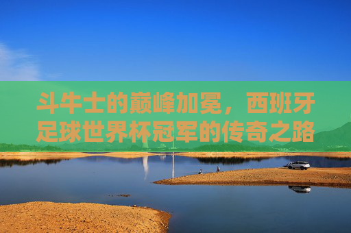 斗牛士的巅峰加冕，西班牙足球世界杯冠军的传奇之路，斗牛士巅峰加冕，西班牙世界杯冠军传奇之路