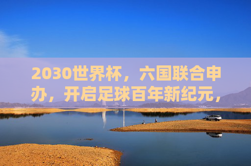 2030世界杯，六国联合申办，开启足球百年新纪元，六国联合申办2030世界杯 开启足球百年新纪元
