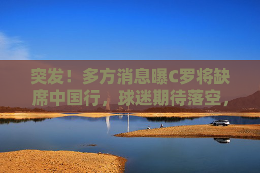 突发！多方消息曝C罗将缺席中国行，球迷期待落空，突发！C罗将缺席中国行，球迷期待落空