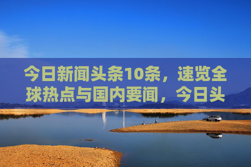 今日新闻头条10条，速览全球热点与国内要闻，今日头条10条速览，全球热点与国内要闻