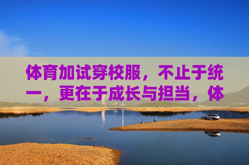 体育加试穿校服,不止于统一,更在于成长与担当,体育加试穿校服,不止于统一,更在于成长与担当 体育加试穿校服,不止于统一,更在于成长与担当,体育加试穿校服,不止于统一,更在于成长与担当