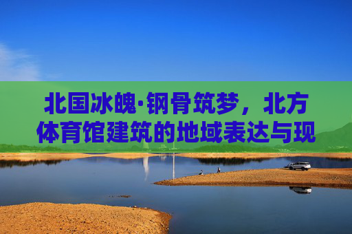 北国冰魄·钢骨筑梦,北方体育馆建筑的地域表达与现代融合,北国冰魄·钢骨融新,北方体育馆的地域表达与现代融合 北国冰魄·钢骨筑梦,北方体育馆建筑的地域表达与现代融合,北国冰魄·钢骨融新,北方体育馆的地域表达与现代融合