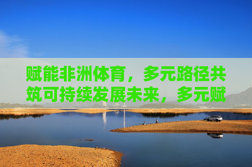 赋能非洲体育,多元路径共筑可持续发展未来,多元赋能非洲体育,共筑可持续发展未来 赋能非洲体育,多元路径共筑可持续发展未来,多元赋能非洲体育,共筑可持续发展未来