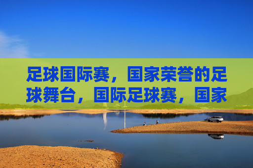 足球国际赛,国家荣誉的足球舞台,国际足球赛,国家荣誉的舞台 足球国际赛,国家荣誉的足球舞台,国际足球赛,国家荣誉的舞台
