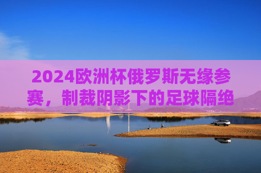 2024欧洲杯俄罗斯无缘参赛,制裁阴影下的足球隔绝,制裁阴影下的足球隔绝,俄罗斯无缘2024欧洲杯 2024欧洲杯俄罗斯无缘参赛,制裁阴影下的足球隔绝,制裁阴影下的足球隔绝,俄罗斯无缘2024欧洲杯